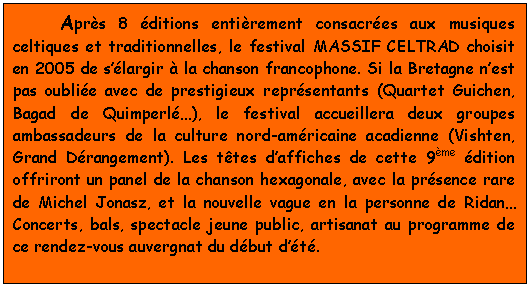 Aprs 8 ditions entirement consacres aux musiques celtiques et traditionnelles, le festival MASSIF CELTRAD choisit en 2005 de slargir  la chanson francophone. Si la Bretagne nest pas oublie avec de prestigieux reprsentants (Quartet Guichen, Bagad de Quimperl), le festival accueillera deux groupes ambassadeurs de la culture nord-amricaine acadienne (Vishten, Grand Drangement). Les ttes daffiches de cette 9me dition offriront un panel de la chanson hexagonale, avec la prsence rare de Michel Jonasz, et la nouvelle vague en la personne de Ridan Concerts, bals, spectacle jeune public, artisanat au programme de ce rendez-vous auvergnat du dbut dt. 